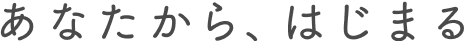 あなたから、はじまる
